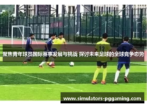 聚焦青年球员国际赛事发展与挑战 探讨未来足球的全球竞争态势