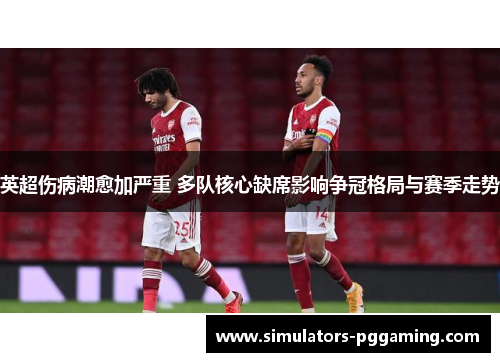 英超伤病潮愈加严重 多队核心缺席影响争冠格局与赛季走势