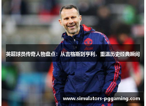 英超球员传奇人物盘点：从吉格斯到亨利，重温历史经典瞬间