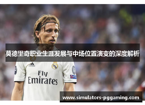 莫德里奇职业生涯发展与中场位置演变的深度解析 莫德里奇职业生涯发展与中场位置演变的深度解析