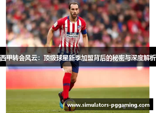 西甲转会风云：顶级球星新季加盟背后的秘密与深度解析