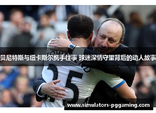 贝尼特斯与纽卡斯尔携手往事 球迷深情守望背后的动人故事