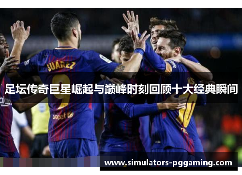 足坛传奇巨星崛起与巅峰时刻回顾十大经典瞬间