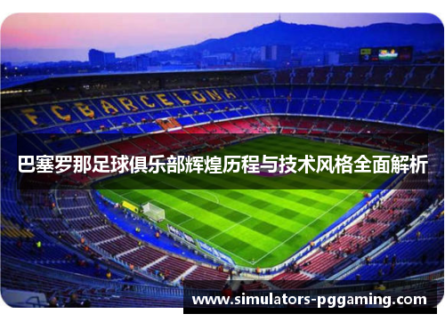 巴塞罗那足球俱乐部辉煌历程与技术风格全面解析