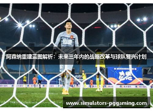 阿森纳重建蓝图解析：未来三年内的战略改革与球队复兴计划