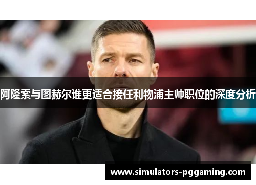 阿隆索与图赫尔谁更适合接任利物浦主帅职位的深度分析