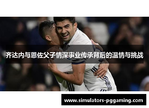 齐达内与恩佐父子情深事业传承背后的温情与挑战