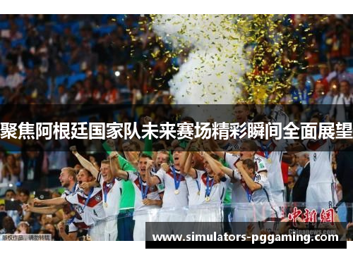 聚焦阿根廷国家队未来赛场精彩瞬间全面展望