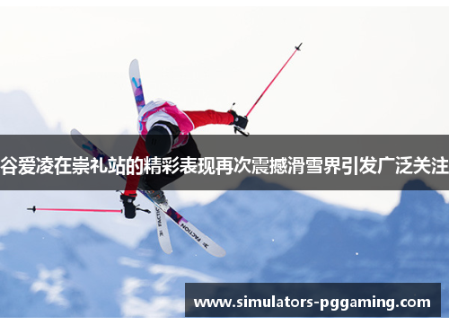 谷爱凌在崇礼站的精彩表现再次震撼滑雪界引发广泛关注