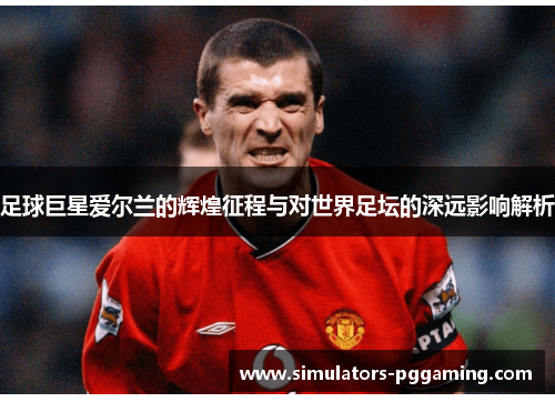 足球巨星爱尔兰的辉煌征程与对世界足坛的深远影响解析 足球巨星爱尔兰的辉煌征程与对世界足坛的深远影响解析