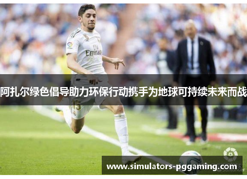 阿扎尔绿色倡导助力环保行动携手为地球可持续未来而战 阿扎尔绿色倡导助力环保行动携手为地球可持续未来而战