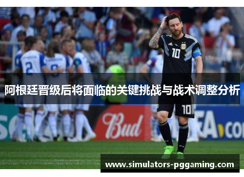 阿根廷晋级后将面临的关键挑战与战术调整分析 阿根廷晋级后将面临的关键挑战与战术调整分析
