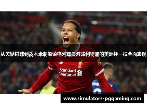 从关键进球到战术牵制解读格列兹曼对阵利物浦的美洲杯一役全面表现