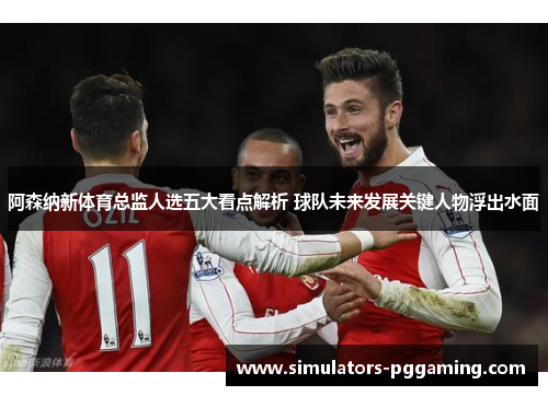 阿森纳新体育总监人选五大看点解析 球队未来发展关键人物浮出水面 阿森纳新体育总监人选五大看点解析 球队未来发展关键人物浮出水面