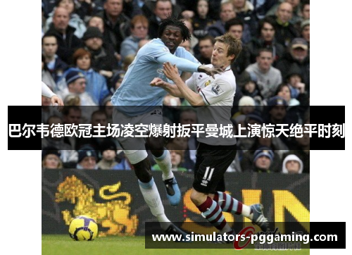 巴尔韦德欧冠主场凌空爆射扳平曼城上演惊天绝平时刻 巴尔韦德欧冠主场凌空爆射扳平曼城上演惊天绝平时刻