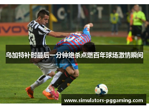 乌加特补时最后一分钟绝杀点燃百年球场激情瞬间