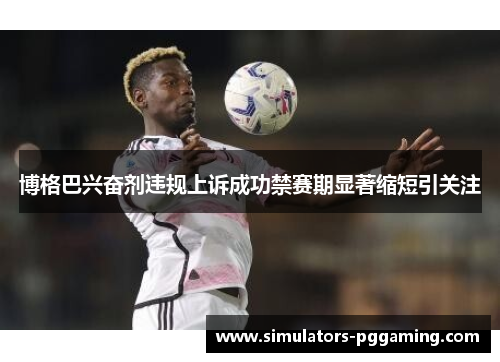 博格巴兴奋剂违规上诉成功禁赛期显著缩短引关注