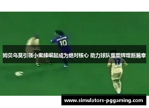 姆贝乌莫引领小蜜蜂崛起成为绝对核心 助力球队重塑辉煌新篇章