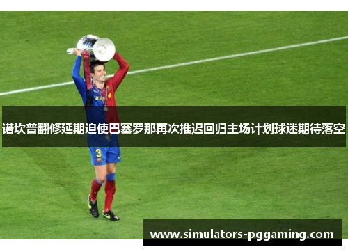 诺坎普翻修延期迫使巴塞罗那再次推迟回归主场计划球迷期待落空