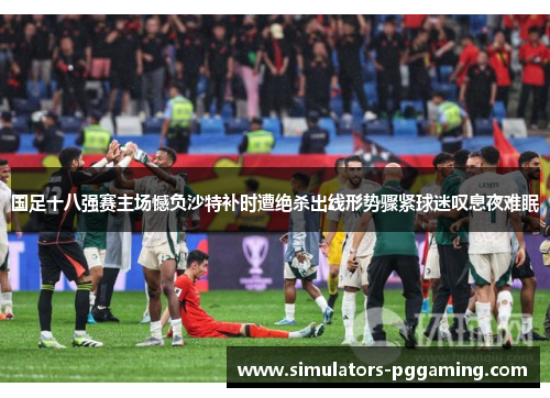 国足十八强赛主场憾负沙特补时遭绝杀出线形势骤紧球迷叹息夜难眠 国足十八强赛主场憾负沙特补时遭绝杀出线形势骤紧球迷叹息夜难眠