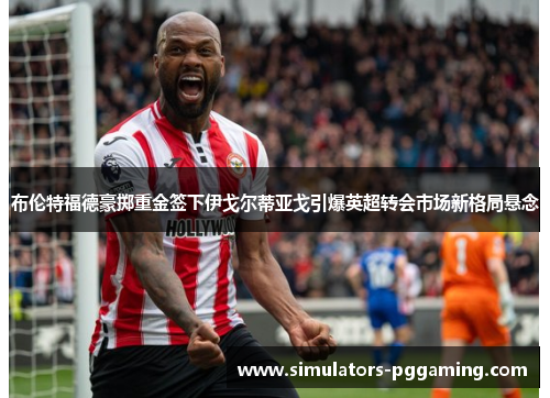 布伦特福德豪掷重金签下伊戈尔蒂亚戈引爆英超转会市场新格局悬念 布伦特福德豪掷重金签下伊戈尔蒂亚戈引爆英超转会市场新格局悬念