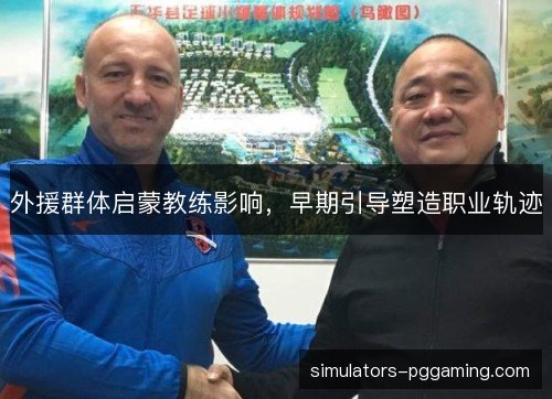 外援群体启蒙教练影响，早期引导塑造职业轨迹